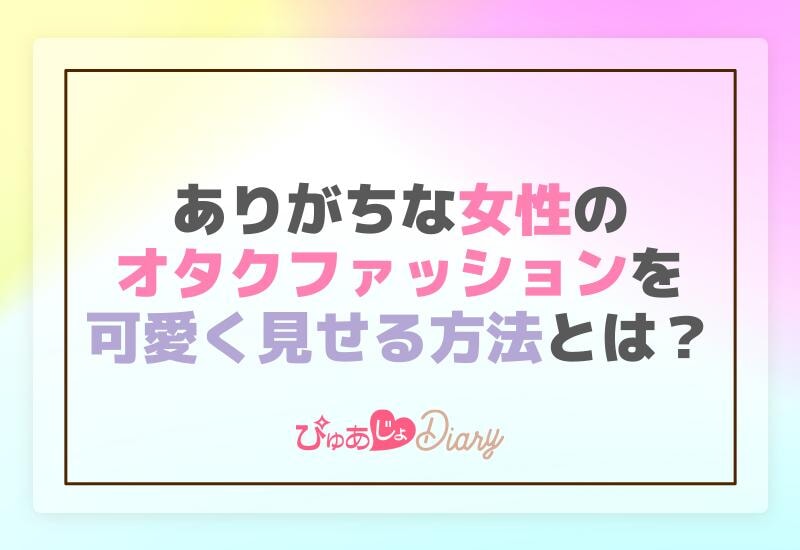 ありがちな女性のオタクファッションを可愛く見せる方法とは？